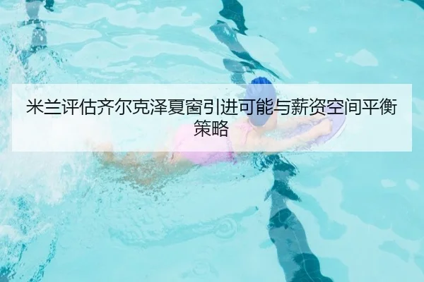 米兰评估齐尔克泽夏窗引进可能与薪资空间平衡策略