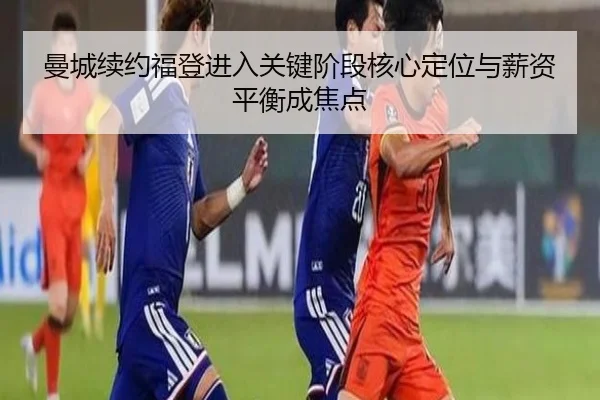 曼城续约福登进入关键阶段核心定位与薪资平衡成焦点