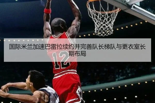 国际米兰加速巴雷拉续约并完善队长梯队与更衣室长期布局